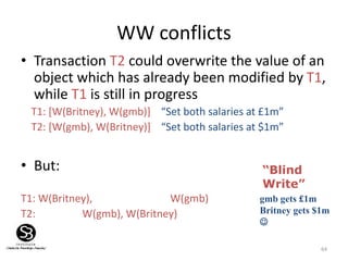 64
WW conflicts
• Transaction T2 could overwrite the value of an
object which has already been modified by T1,
while T1 is still in progress
T1: [W(Britney), W(gmb)] “Set both salaries at £1m”
T2: [W(gmb), W(Britney)] “Set both salaries at $1m”
• But:
T1: W(Britney), W(gmb)
T2: W(gmb), W(Britney)
gmb gets £1m
Britney gets $1m

“Blind
Write”
 