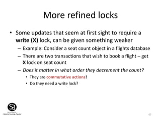 67
More refined locks
• Some updates that seem at first sight to require a
write (X) lock, can be given something weaker
– Example: Consider a seat count object in a flights database
– There are two transactions that wish to book a flight – get
X lock on seat count
– Does it matter in what order they decrement the count?
• They are commutative actions!
• Do they need a write lock?
 