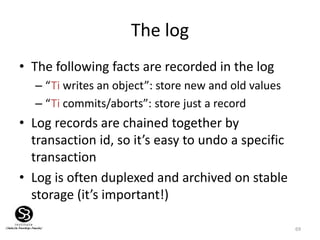 69
The log
• The following facts are recorded in the log
– “Ti writes an object”: store new and old values
– “Ti commits/aborts”: store just a record
• Log records are chained together by
transaction id, so it’s easy to undo a specific
transaction
• Log is often duplexed and archived on stable
storage (it’s important!)
 