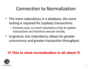 70
Connection to Normalization
• The more redundancy in a database, the more
locking is required for (update) transactions.
– Extreme case: so much redundancy that all update
transactions are forced to execute serially.
• In general, less redundancy allows for greater
concurrency and greater transaction throughput.
!!! This is what normalization is all about !!!
 