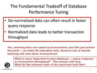 71
The Fundamental Tradeoff of Database
Performance Tuning
• De-normalized data can often result in faster
query response
• Normalized data leads to better transaction
throughput
What is more important in your database --- query response
or transaction throughput? The answer will vary.
What do the extreme ends of the spectrum look like?
Yes, indexing data can speed up transactions, but this just proves
the point --- an index IS redundant data. General rule of thumb:
indexing will slow down transactions!
 