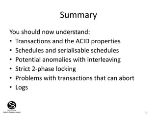 72
Summary
You should now understand:
• Transactions and the ACID properties
• Schedules and serialisable schedules
• Potential anomalies with interleaving
• Strict 2-phase locking
• Problems with transactions that can abort
• Logs
 