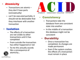 • Atomicity
– Transactions are atomic –
they don’t have parts
(conceptually)
– can’t be executed partially; it
should not be detectable that
they interleave with another
transaction
• Consistency
– Transactions take the
database from one consistent
state into another
– In the middle of a transaction
the database might not be
consistent
• Isolation
– The effects of a transaction
are not visible to other
transactions until it has
completed
– From outside the transaction
has either happened or not
– To me this actually sounds
like a consequence of
atomicity…
• Durability
– Once a transaction has
completed, its changes are
made permanent
– Even if the system crashes,
the effects of a transaction
must remain in place
 