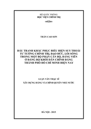 BỘ QUỐC PHÒNG
HHỌỌCC VVIIỆỆNN CCHHÍÍNNHH TTRRỊỊ

TRẦN CAO SƠN
ĐẤU TRANH KHẮC PHỤC BIỂU HIỆN SUY THOÁI
TƯ TƯỞNG CHÍNH TRỊ, ĐẠO ĐỨC, LỐI SỐNG
TRONG MỘT BỘ PHẬN CÁN BỘ, ĐẢNG VIÊN
Ở ĐẢNG BỘ KHỐI DÂN CHÍNH ĐẢNG
THÀNH PHỐ HỒ CHÍ MINH HIỆN NAY
LUẬN VĂN THẠC SĨ
XÂY DỰNG ĐẢNG VÀ CHÍNH QUYỀN NHÀ NƯỚC
HÀ NỘI - 2015
 