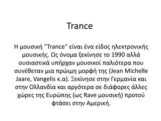 Trance
Η μουσική "Trance" είναι ένα είδος ηλεκτρονικής
μουσικής. Ως όνομα ξεκίνησε το 1990 αλλά
ουσιαστικά υπήρχαν μουσικοί παλιότερα που
συνέθεταν μια πρώιμη μορφή της (Jean Michelle
Jaare, Vangelis κ.α). Ξεκίνησε στην Γερμανία και
στην Ολλανδία και αργότερα σε διάφορες άλλες
χώρες της Ευρώπης (ως Rave μουσική) προτού
φτάσει στην Αμερική.
 