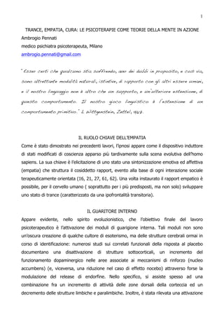 1


  TRANCE, EMPATIA, CURA: LE PSICOTERAPIE COME TEORIE DELLA MENTE IN AZIONE
Ambrogio Pennati
medico psichiatra psicoterapeuta, Milano
ambrogio.pennati@gmail.com


“Esser certi che qualcuno stia soffrendo, aver dei dubbi in proposito, e così via,

sono altrettante modalità naturali, istintive, di rapporto con gli altri essere umani,

e il nostro linguaggio non è altro che un supporto, e un’ulteriore estensione, di

questo comportamento. Il nostro gioco linguistico è l’estensione di un

comportamento primitivo.” L Wittgenstein, Zettel, 1967.




                              IL RUOLO CHIAVE DELL’EMPATIA
Come è stato dimostrato nei precedenti lavori, l’ipnosi appare come il dispositivo induttore
di stati modificati di coscienza apparso più tardivamente sulla scena evolutiva dell’homo
sapiens. La sua chiave è l’elicitazione di uno stato una sintonizzazione emotiva ed affettiva
(empatia) che struttura il cosiddetto rapport, evento alla base di ogni interazione sociale
terapeuticamente orientata (16, 21, 27, 61, 62). Una volta instaurato il rapport empatico è
possibile, per il cervello umano ( soprattutto per i più predisposti, ma non solo) sviluppare
uno stato di trance (caratterizzato da una ipofrontalità transitoria).


                                   IL GUARITORE INTERNO
Appare   evidente,    nello   spirito   evoluzionistico,   che    l’obiettivo   finale   del   lavoro
psicoterapeutico è l’attivazione dei moduli di guarigione interna. Tali moduli non sono
un’oscura creazione di qualche cultore di esoterismo, ma delle strutture cerebrali ormai in
corso di identificazione: numerosi studi sui correlati funzionali della risposta al placebo
documentano     una    disattivazione    di   strutture    sottocorticali,   un   incremento      del
funzionamento dopaminergico nelle aree associate ai meccanismi di rinforzo (nucleo
accumbens) (e, viceversa, una riduzione nel caso di effetto nocebo) attraverso forse la
modulazione del release di endorfine. Nello specifico, si assiste spesso ad una
combinazione fra un incremento di attività delle zone dorsali della corteccia ed un
decremento delle strutture limbiche e paralimbiche. Inoltre, è stata rilevata una attivazione
 