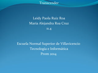 Transcender 
Leidy Paola Ruiz Roa 
María Alejandra Roa Cruz 
11.4 
Escuela Normal Superior de Villavicencio 
Tecnología e Informática 
Prom 2014 
 