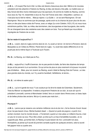 23/4/2016 Detaille Article
http://ejournal.midi­olympique.fr/epaper/xml_epaper/Vert/22_04_2016/pla_5000_Midi_Olympique_Vert/xml_arts/art_31567915.xml 2/9
J.­B. L. : (Il coupe) Pas tout à fait. Le bleu est devenu beaucoup plus clair. Même si le nouveau
président est très attaché à l’histoire du Racing, le bleu est devenu très pâle. Le maillot avec un
bleu foncé doit être moins intéressant pour les sponsors. Et comme le maillot du Racing, comme
tous ceux du Top 14, ressemble à ceux du Tour de France avec des « étiquettes » partout, ce
n’est plus tout à fait le même… Mais je rejoins « La Guille » : on se sent Racingman. On est
Racingman. Nous ne sommes que de passage, après avoir eu la chance de jouer plus de dix ans
dans un des plus beaux clubs de France, avec un siège (La croix Catelan, N.D.L.R.) où nous nous
entraînions parfois, l’été, au milieu des tennismen, des bourgeoises et des bourgeois, des nantis.
On se changeait dans des vestiaires avec des casiers en bois. Tout ça faisait que nous étions
imprégnés de l’histoire de ce club. 
Qu’en reste­t­il aujourd’hui ?
J.­B. L. : avant, dans le rugby comme dans le vin, il y avait un terroir. Un terroir à Pomerol, dans le
Beaujolais ou en Côtes­du­Rhône. Pareil dans le rugby : il y avait des styles différents et on ne
jouait pas de la même façon à Toulouse qu’à Toulon.  
Ph. G. : le Racing, ce n’était pas le Puc. 
J.­B.L. : aujourd’hui, il suffit d’avancer, de ne pas perdre la balle, de faire des dizaines de temps
de jeu et de parvenir à un surnombre. Ce qui arrive de plus en plus rarement si le joueur ne prend
pas d’initiative… Mais, pour en revenir au Racing, avant c’était le Racing Club de France ; un des
plus grands clubs du monde, oui ! Il y avait le handball, l’athlétisme, le tennis… 
Ph. G. : et même le water­polo ! 
J.­B. L. : qu’a­t­il gardé de nous ? Les couleurs je l’ai dit et le stade de Colombes. Seulement,
Yves­du­Manoir va disparaître. Il restera uniquement l’histoire de ce club. Je suis sûr que le
président Lorenzetti, comme à Manchester United, fera un couloir dans l’Arena avec un beau tapis
et de belles photos des anciens. Moi je n’y serais pas mais bon… 
Pourquoi ?
J.­B. L. : parce que je ressens une certaine méfiance vis­à­vis de moi. J’ai la chance d’avoir réussi
et je n’ai pas besoin d’eux. Michel Audiard disait : « Quand on parle de pognon, à partir d’un
certain montant, tout le monde écoute. » Forcément, quand un mec pèse un milliard d’euros, c’est
un peu le roi avec sa cour. Pour être urbain, je dirai qu’il y a trop d’amabilités buccales. Je ne
supporte pas. Mais, ça tombe bien, le Racing n’a pas besoin de moi. Lorenzetti non plus.
N’empêche, je pense qu’il aurait dû prendre conseils auprès de quelques anciens, cela lui aurait
fait gagner trois ou quatre ans. 
 