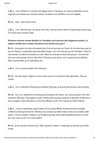23/4/2016 Detaille Article
http://ejournal.midi­olympique.fr/epaper/xml_epaper/Vert/22_04_2016/pla_5000_Midi_Olympique_Vert/xml_arts/art_31567915.xml 5/9
J.­B. L. : et Le Plessis ce n’est pas Las Vegas (rires). À Toulouse, au mois de décembre, ils ont
organisé une chasse avec tous les anciens. Ils étaient une centaine et se sont régalés. 
Ph. G. : bilan : vingt morts (rires). 
J.­B. L. : non, déconne pas. Ce que je veux dire, c’est que j’aime sentir le respect des anciens que
l’on trouve dans certains clubs. 
Plusieurs anciens comme Serrière ou Tachdjian sont proches des dirigeants actuels. Le
respect semble donc exister. Pourquoi ne le sentez­vous pas ?
Ph. G. : les joueurs ne nous connaissent pas. Si je ne suis pas sur Canal, ils ne savent pas que j’ai
joué au Racing. Le deuxième ligne des Boks Kruger, si tu ne lui dis pas qui est Tachdjian, il peut lui
commander un café à la brasserie du club ! Mais ce n’est pas la faute des joueurs. J’ai envie de
dire que c’est presque normal. Seul Henri Chavancy peut savoir, car il a grandi avec le Racing.
Mais, soyons clairs, je ne revendique rien. 
J.­B. L. : il n’y a aucune aigreur de notre part. 
Ph. G. : de toute façon, l’aigreur ne peut venir que par le succès de cette génération. Pas par
l’échec. 
J.­B. L. : moi, si demain le Racing est champion d’Europe, je serai le plus heureux des hommes. 
Ph. G. : moi, non. Seulement si le Racing est champion de France. Ce n’est pas pareil. Pour être
champion d’Europe, il faut gagner quatre matchs alors que pour soulever le Bouclier de Brennus, il
faut en gagner vingt, dont deux ou trois très difficiles à la fin. Ce n’est pas la même histoire…  
J.­B. L. : mais ce serait beau quand même. Et si ce sera difficile, ils peuvent faire le doublé.
L’effectif du Racing est énorme. Rendez­vous compte que Rémi Tales va faire cinq matchs cette
saison. C’est incroyable. D’ailleurs, ça me gêne que des mecs soient satisfaits de jouer une fois
par mois, parce qu’ils ont un bon salaire. 
Ph. G. : je ne suis pas d’accord pour Tales. Quand il a signé, il n’était pas au courant que Carter
venait. 
 