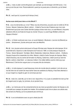 23/4/2016 Detaille Article
http://ejournal.midi­olympique.fr/epaper/xml_epaper/Vert/22_04_2016/pla_5000_Midi_Olympique_Vert/xml_arts/art_31567915.xml 6/9
J.­B. L. : mais un pilier comme Brugnault, par exemple, qui doit émarger à 20 000 euros : il ne
joue qu’une fois par mois. Personnellement, quand je ne jouais pas un dimanche, ça me faisait
chier.  
Ph. G. : sauf que toi, tu jouais tout le temps (rires). 
Auriez­vous aimé jouer dans un tel effectif ?
P. G. : vous me demandez ça, à moi ? Mais, tous les dimanches, je jouais avec la moitié du XV de
France : Mesnel, Cabannes, Blond, Lafond… C’était le Tournoi des 5 Nations avec mon club.
Évidemment que jouer avec Carter doit être quelque chose mais nous, on avait Mesnel, cinquante
sélections (56) et une finale de Coupe du monde ! Et puis, il y avait Hugo McNeill, arrière de
l’équipe d’Irlande ! 
J.­B. L. : si Carter avait joué avec nous, on aurait déplacé « Bouboule » (surnom de Mesnel) au
centre… Sincèrement, j’aurais aimé jouer avec cet effectif­là.  
Ph. G. : moi, j’aurais surtout aimé jouer la Coupe d’Europe avec l’équipe de notre époque. Et on
aurait été bons. Quand on a été champions de France en 1990, on avait presque l’équipe de
France : Genet, Benezech, Tachdjian, Blond, Deslandes, Cabannes, Mesnel, Lafond… D’ailleurs,
l’équipe d’aujourd’hui ressemble à la nôtre. Mesnel, c’était le Carter français de l’époque. Blanc,
c’était Chavancy, issu du centre de formation du Racing. Cabannes, c’était Lauret qui vient de
Biarritz. Lafond, c’était Dulin : un relanceur brillant. À la mêlée Saffore avait le même jeu que
Machenaud. C’est de bon augure pour un nouveau titre de champion. 
J.­B. L. : à notre époque il y avait beaucoup moins de monde dans le vestiaire ! Je le dis car ça
me fait chier de voir autant de mecs traîner dans les vestiaires du Racing. Il faut faire attention à
ce que l’argent ou l’appât du gain ne corrompe pas tout. 
Ph. G. : mais non, Jean­Ba, ça n’a rien à voir. Aujourd’hui, il n’y a pas un président de club qui fait
de l’argent avec le rugby. Au contraire, ils en perdent tous.  
J.­B. L. : je n’aime pas voir les comportements de ces mecs qui gravitent autour de l’équipe ou de
Lorenzetti pour essayer de gratter les miettes. Si le président avait mis en place une cellule avec
des anciens du Racing, ça ne se passerait pas comme ça. 
Ph. G. : tu es contradictoire avec ce que tu disais plus tôt. 
 