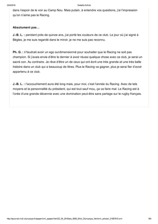 23/4/2016 Detaille Article
http://ejournal.midi­olympique.fr/epaper/xml_epaper/Vert/22_04_2016/pla_5000_Midi_Olympique_Vert/xml_arts/art_31567915.xml 9/9
dans l’espoir de le voir au Camp Nou. Mais putain, à entendre vos questions, j’ai l’impression
qu’on n’aime pas le Racing. 
Absolument pas…
J.­B. L. : pendant près de quinze ans, j’ai porté les couleurs de ce club. Le jour où j’ai signé à
Bègles, je me suis regardé dans le miroir, je ne me suis pas reconnu.  
Ph. G. : il faudrait avoir un ego surdimensionné pour souhaiter que le Racing ne soit pas
champion. Si j’avais envie d’être le dernier à avoir réussi quelque chose avec ce club, je serai un
sacré con. Au contraire. Je rêve d’être un de ceux qui ont écrit une très grande et une très belle
histoire dans un club qui a beaucoup de titres. Plus le Racing va gagner, plus je serai fier d’avoir
appartenu à ce club. 
J.­B. L. : l’accouchement aura été long mais, pour moi, c’est l’année du Racing. Avec de tels
moyens et la personnalité du président, qui est tout sauf mou, ça va faire mal. Le Racing est à
l’orée d’une grande décennie avec une domination peut­être sans partage sur le rugby français.
 