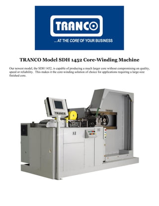 TRANCO Model SDH 1452 Core-Winding Machine
Our newest model, the SDH 1452, is capable of producing a much larger core without compromising on quality,
speed or reliability. This makes it the core-winding solution of choice for applications requiring a large-size
finished core.
 