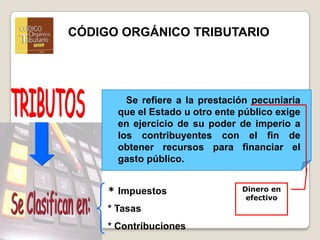 Dinero en efectivoCÓDIGO ORGÁNICO TRIBUTARIOTRIBUTOS   Se refiere a la prestación pecuniaria que el Estado u otro ente público exige en ejercicio de su poder de imperio a los contribuyentes con el fin de obtener recursos para financiar el gasto público. * Impuestos * Tasas* ContribucionesSe Clasifican en: