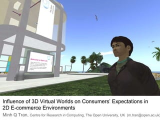 Influence of 3D Virtual Worlds on Consumers’ Expectations in 2D E-commerce Environments Minh Q Tran, Centre for Research in Computing, The Open University, UK  (m.tran@open.ac.uk) 