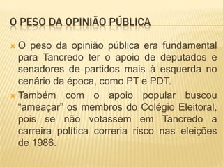 O peso da opinião públicaO peso da opinião pública era fundamental para Tancredo ter o apoio de deputados e senadores de partidos mais à esquerda no cenário da época, como PT e PDT.Também com o apoio popular buscou “ameaçar” os membros do Colégio Eleitoral, pois se não votassem em Tancredo a carreira política correria risco nas eleições de 1986.