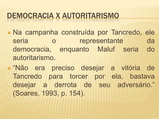Democracia x AutoritarismoNa campanha construída por Tancredo, ele seria o representante da democracia, enquanto Maluf seria do autoritarismo.“Não era preciso desejar a vitória de Tancredo para torcer por ela, bastava desejar a derrota de seu adversário.” (Soares, 1993, p. 154).