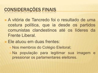 Considerações finaisA vitória de Tancredo foi o resultado de uma costura política, que ia desde os partidos comunistas clandestinos até os líderes da Frente Liberal.Ele atuou em duas frentes:Nos membros do Colégio Eleitoral;Na população para legitimar sua imagem e pressionar os parlamentares eleitores.