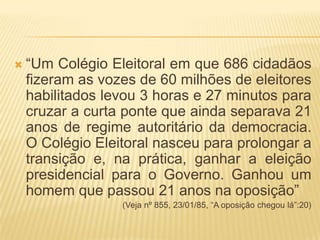 “Um Colégio Eleitoral em que 686 cidadãos fizeram as vozes de 60 milhões de eleitores habilitados levou 3 horas e 27 minutos para cruzar a curta ponte que ainda separava 21 anos de regime autoritário da democracia. O Colégio Eleitoral nasceu para prolongar a transição e, na prática, ganhar a eleição presidencial para o Governo. Ganhou um homem que passou 21 anos na oposição”(Veja nº 855, 23/01/85, “A oposição chegou lá”:20)