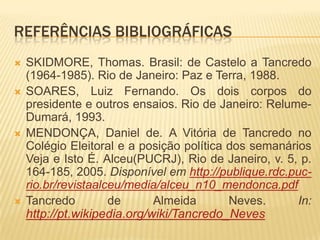 Referências bibliográficasSKIDMORE, Thomas. Brasil: de Castelo a Tancredo (1964-1985). Rio de Janeiro: Paz e Terra, 1988.SOARES, Luiz Fernando. Os dois corpos do presidente e outros ensaios. Rio de Janeiro: Relume-Dumará, 1993.MENDONÇA, Daniel de. A Vitória de Tancredo no Colégio Eleitoral e a posição política dos semanários Veja e Isto É. Alceu(PUCRJ), Rio de Janeiro, v. 5, p. 164-185, 2005. Disponível em http://publique.rdc.puc-rio.br/revistaalceu/media/alceu_n10_mendonca.pdfTancredo de Almeida Neves. In: http://pt.wikipedia.org/wiki/Tancredo_Neves