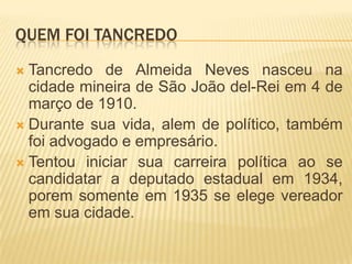 Quem foi TancredoTancredo de Almeida Neves nasceu na cidade mineira de São João del-Rei em 4 de março de 1910.Durante sua vida, alem de político, também foi advogado e empresário.Tentou iniciar sua carreira política ao se candidatar a deputado estadual em 1934, porem somente em 1935 se elege vereador em sua cidade.