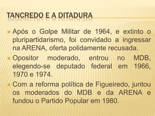 Tancredo e a ditaduraApós o Golpe Militar de 1964, e extinto o pluripartidarismo, foi convidado a ingressar na ARENA, oferta polidamente recusada.Opositor moderado, entrou no MDB, elegendo-se deputado federal em 1966, 1970 e 1974.Com a reforma política de Figueiredo, juntou os moderados do MDB e da ARENA e fundou o Partido Popular em 1980.