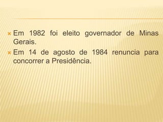 Em 1982 foi eleito governador de Minas Gerais.Em 14 de agosto de 1984 renuncia para concorrer a Presidência.
