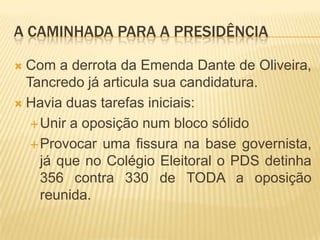 A caminhada para a presidênciaCom a derrota da Emenda Dante de Oliveira, Tancredo já articula sua candidatura.Havia duas tarefas iniciais:Unir a oposição num bloco sólidoProvocar uma fissura na base governista, já que no Colégio Eleitoral o PDS detinha 356 contra 330 de TODA a oposição reunida.