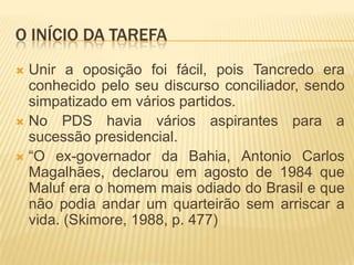 O início da tarefaUnir a oposição foi fácil, pois Tancredo era conhecido pelo seu discurso conciliador, sendo simpatizado em vários partidos.No PDS havia vários aspirantes para a sucessão presidencial.“O ex-governador da Bahia, Antonio Carlos Magalhães, declarou em agosto de 1984 que Maluf era o homem mais odiado do Brasil e que não podia andar um quarteirão sem arriscar a vida. (Skimore, 1988, p. 477)