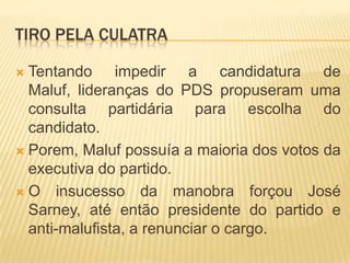 Tiro pela CulatraTentando impedir a candidatura de Maluf, lideranças do PDS propuseram uma consulta partidária para escolha do candidato.Porem, Maluf possuía a maioria dos votos da executiva do partido.O insucesso da manobra forçou José Sarney, até então presidente do partido e anti-malufista, a renunciar o cargo.