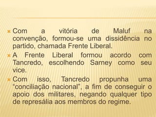 Com a vitória de Maluf na convenção, formou-se uma dissidência no partido, chamada Frente Liberal.A Frente Liberal formou acordo com Tancredo, escolhendo Sarney como seu vice.Com isso, Tancredo propunha uma “conciliação nacional”, a fim de conseguir o apoio dos militares, negando qualquer tipo de represália aos membros do regime.