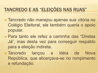 Tancredo e as “eleições nas ruas”Tancredo não manejou apenas sua vitória no Colégio Eleitoral, ele também queria o apoio popular.Para tanto ele refez a caminha das “Diretas Já”, mas desta vez para conseguir respaldo para a eleição indireta.Tancredo lançou a idéia de Nova República, que alicerçava-se no rompimento e refundação.