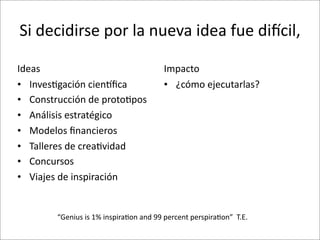 Si	
  decidirse	
  por	
  la	
  nueva	
  idea	
  fue	
  diCcil,	
  

Ideas                                                    Impacto
• Inves8gación	
  cienoﬁca                               • ¿cómo	
  ejecutarlas?
• Construcción	
  de	
  proto8pos
• Análisis	
  estratégico
• Modelos	
  ﬁnancieros
• Talleres	
  de	
  crea8vidad
• Concursos
• Viajes	
  de	
  inspiración


          “Genius	
  is	
  1%	
  inspira8on	
  and	
  99	
  percent	
  perspira8on”	
  	
  T.E.
 