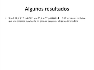 Algunos	
  resultados
•   Xb=-­‐1.57,	
  t	
  3.17,	
  p=0.002;	
  xb=.25,	
  t	
  -­‐4.57	
  p=0.000)	
   6.15	
  veces	
  más	
  probable	
  
    que	
  una	
  empresa	
  muy	
  fuerte	
  en	
  generar	
  y	
  capturar	
  ideas	
  sea	
  innovadora
 