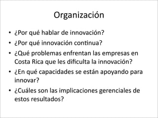 Organización
• ¿Por	
  qué	
  hablar	
  de	
  innovación?
• ¿Por	
  qué	
  innovación	
  con8nua?
• ¿Qué	
  problemas	
  enfrentan	
  las	
  empresas	
  en	
  
  Costa	
  Rica	
  que	
  les	
  diﬁculta	
  la	
  innovación?
• ¿En	
  qué	
  capacidades	
  se	
  están	
  apoyando	
  para	
  
  innovar?
• ¿Cuáles	
  son	
  las	
  implicaciones	
  gerenciales	
  de	
  
  estos	
  resultados?
 