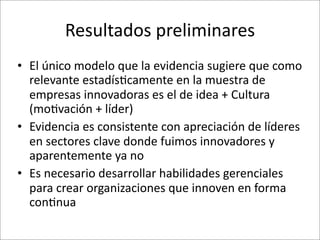 Resultados	
  preliminares
• El	
  único	
  modelo	
  que	
  la	
  evidencia	
  sugiere	
  que	
  como	
  
  relevante	
  estadís.camente	
  en	
  la	
  muestra	
  de	
  
  empresas	
  innovadoras	
  es	
  el	
  de	
  idea	
  +	
  Cultura	
  
  (mo.vación	
  +	
  líder)
• Evidencia	
  es	
  consistente	
  con	
  apreciación	
  de	
  líderes	
  
  en	
  sectores	
  clave	
  donde	
  fuimos	
  innovadores	
  y	
  
  aparentemente	
  ya	
  no
• Es	
  necesario	
  desarrollar	
  habilidades	
  gerenciales	
  
  para	
  crear	
  organizaciones	
  que	
  innoven	
  en	
  forma	
  
  con.nua
 