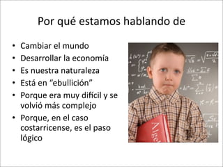 Por	
  qué	
  estamos	
  hablando	
  de	
  
• Cambiar	
  el	
  mundo
• Desarrollar	
  la	
  economía
• Es	
  nuestra	
  naturaleza
• Está	
  en	
  “ebullición”
• Porque	
  era	
  muy	
  diCcil	
  y	
  se	
  
  volvió	
  más	
  complejo
• Porque,	
  en	
  el	
  caso	
  
  costarricense,	
  es	
  el	
  paso	
  
  lógico
 