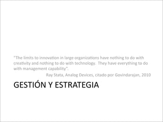 “The	
  limits	
  to	
  innova8on	
  in	
  large	
  organiza8ons	
  have	
  nothing	
  to	
  do	
  with	
  
crea8vity	
  and	
  nothing	
  to	
  do	
  with	
  technology.	
  	
  They	
  have	
  everything	
  to	
  do	
  
with	
  management	
  capability”.	
  	
  
                           Ray	
  Stata,	
  Analog	
  Devices,	
  citado	
  por	
  Govindarajan,	
  2010

GESTIÓN	
  Y	
  ESTRATEGIA
 