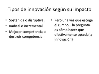 Tipos	
  de	
  innovación	
  según	
  su	
  impacto	
  
• Sostenida	
  o	
  disrup8va       • Pero	
  una	
  vez	
  que	
  escoge	
  
• Radical	
  o	
  incremental         el	
  rumbo…	
  la	
  pregunta	
  
• Mejorar	
  competencia	
  o	
       es	
  cómo	
  hacer	
  que	
  
                                      efec8vamente	
  suceda	
  la	
  
  destruir	
  competencia
                                      innovación?
 