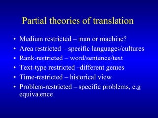 Partial theories of translation  Medium restricted – man or machine? Area restricted – specific languages/cultures Rank-restricted – word/sentence/text Text-type restricted –different genres Time-restricted – historical view Problem-restricted – specific problems, e.g equivalence 
