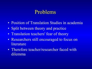 Problems  Position of Translation Studies in academia  Split between theory and practice  Translation teachers' fear of theory  Researchers still encouraged to focus on literature Therefore teacher/researcher faced with dilemma 