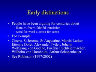 Early distinctions People have been arguing for centuries about  literal v. free v. faithful translation  word-for-word v. sense-for-sense   For example:  Cicero, St Jerome, St Augustine, Martin Luther, Étienne Dolet, Alexander Tytler, Johann Wolfgang von Goethe, Friedrich Schlei e rmacher, Wilhelm von Humboldt,  Arthur Schopenhauer  See Robinson (1997/2002) 