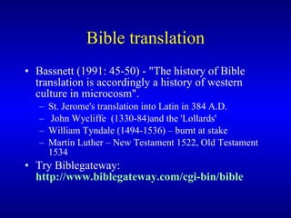 Bible translation Bassnett (1991: 45-50) - "The history of Bible translation is accordingly a history of western culture in microcosm".  St. Jerome's translation into Latin in 384 A.D. John Wycliffe  (1330-84)and the 'Lollards'  William Tyndale (1494-1536) – burnt at stake Martin Luther  – New Testament 1522, Old Testament 1534 Try  Biblegateway:  http://www.biblegateway.com/cgi-bin/bible 