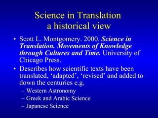 Science in Translation  a historical view Scott L. Montgomery. 2000.  Science in Translation.  Movements of Knowledge through Cultures and Time.  University of Chicago Press. Describes how scientific texts have been translated, ‘adapted’, ‘revised’ and added to down the centuries e.g. Western Astronomy Greek and Arabic Science Japanese Science 