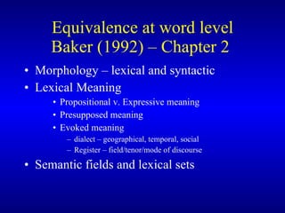 Equivalence  at word level Baker (1992) – Chapter 2  Morphology – lexical and syntactic Lexical Meaning Propositional v. Expressive meaning Presupposed meaning Evoked meaning  dialect – geographical, temporal, social Register – field/tenor/mode of discourse Semantic fields and lexical sets 
