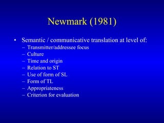 Newmark (1981) Semantic / communicative translation at level of: Transmitter/addressee focus Culture Time and origin Relation to ST Use of form of SL Form of TL Appropriateness Criterion for evaluation 