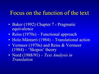 Focus on the function of the text Baker (1992) Chapter 7 - Pragmatic equivalence Reiss (1970s) – Functional approach Holz-Mäntarri (1984) – Translational action Vermeer (1970s) and Reiss & Vermeer (1984) – ‘Skopos’ theory Nord (1988/91) –  Text Analysis in Translation 