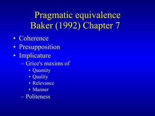 Pragmatic equivalence Baker (1992) Chapter 7  Coherence Presupposition Implicature  Grice's maxims of   Quantity Quality Relevance Manner Politeness 
