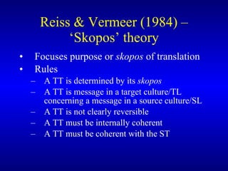 Reiss & Vermeer (1984) – ‘Skopos’ theory Focuses purpose or  skopos  of translation Rules A TT is determined by its  skopos A TT is message in a target culture/TL concerning a message in a source culture/SL A TT is not clearly reversible A TT must be internally coherent A TT must be coherent with the ST 