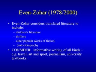 Even-Zohar (1978/2000) Even-Zohar   consider s  translated literature  to  include :   children's literature thrillers  other popular works of fiction,  (auto-)biography  CONSIDER:  informative writing o f  all kinds  – e.g.  travel, art and sport, journalism, university textbooks.   