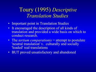 Toury (1995)  Descriptive Translation Studies  I mportant point in Translation Studies  I t encouraged the description of all kinds of translation and provided a wide basis on which to conduct research.  The   tertium comparationis  =  attempt to postulate 'neutral translation'  v.  culturally and socially 'loaded' real translations   BUT  proved unsatisfactory and abandoned 